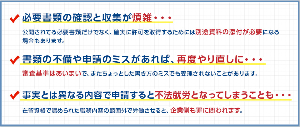 必要書類の確認と収集が煩雑・・　書類の不備や申請のミスがあれば、再度やり直しに・・　事実とは異なる内容で申請すると不法就労となってしまうことも・・